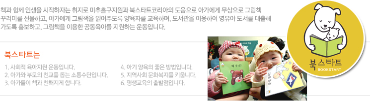 책과 함께 인생을 시작하자는 취지로 남구지원과 북스타트코리아의 도움으로 아가에게 무상으로 그림책 꾸러미를 선물하고, 아가에게 그림책을 읽어주도록 양육자를 교육하며, 도서관을 이용하여 영유아 도서를 대출해 가도록 홍보하고, 그림책을 이용한 공동육아를 지원하는 운동입니다.
북스타트는
1. 사회적 육아지원 운동입니다.
2. 아가와 부모의 친교를 돕는 소통수단입니다.
3. 아가들이 책과 친해지게 합니다.
4. 아기 양육의 좋은 방법입니다.
5. 지역사회 문화복지를 키웁니다.
6. 평생교육의 출발점입니다.